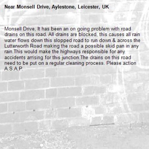 Monsell Drive, It has been an on going problem with road drains on this road. All drains are blocked, this causes all rain water flows down this slopped road to run down &amp; across the Lutterworth Road making the road a possible skid pan in any rain.This would make the highways responsible for any accidents arrising for this junction.The drains on this road need to be put on a regular cleaning process. Please action A.S.A.P.
-Monsell Drive, Aylestone, Leicester, UK