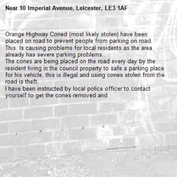 Orange Highway Coned (most likely stolen) have been placed on road to prevent people from parking on road.
This. Is causing problems for local residents as the area already has severe parking problems.. 
The cones are being placed on the road every day by the resident living in the council property to safe a parking place for his vehicle, this is illegal and using cones stolen from the road is theft.
I have been instructed by local police officer to contact yourself to get the cones removed and-10 Imperial Avenue, Leicester, LE3 1AF