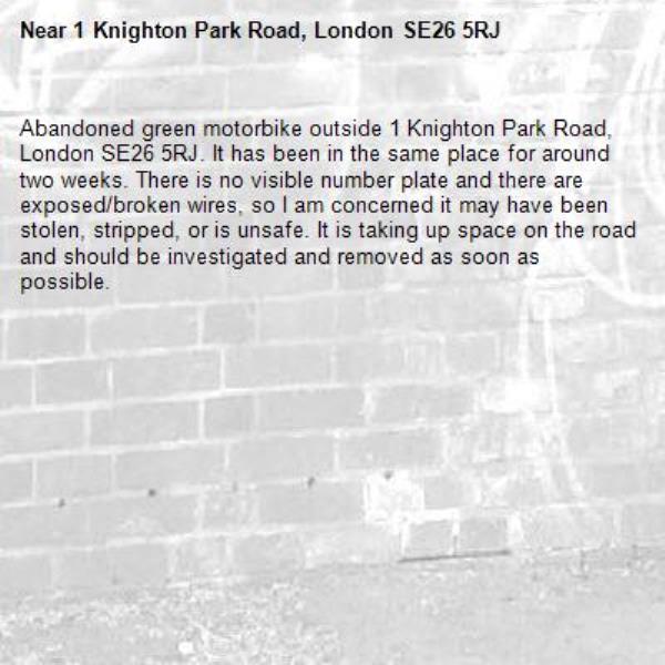 Abandoned green motorbike outside 1 Knighton Park Road, London SE26 5RJ. It has been in the same place for around two weeks. There is no visible number plate and there are exposed/broken wires, so I am concerned it may have been stolen, stripped, or is unsafe. It is taking up space on the road and should be investigated and removed as soon as possible.-1 Knighton Park Road, London SE26 5RJ