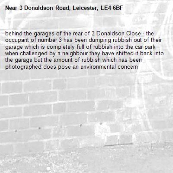 behind the garages of the rear of 3 Donaldson Close - the occupant of number 3 has been dumping rubbish out of their garage which is completely full of rubbish into the car park when challenged by a neighbour they have shifted it back into the garage but the amount of rubbish which has been photographed does pose an environmental concern-3 Donaldson Road, Leicester, LE4 6BF