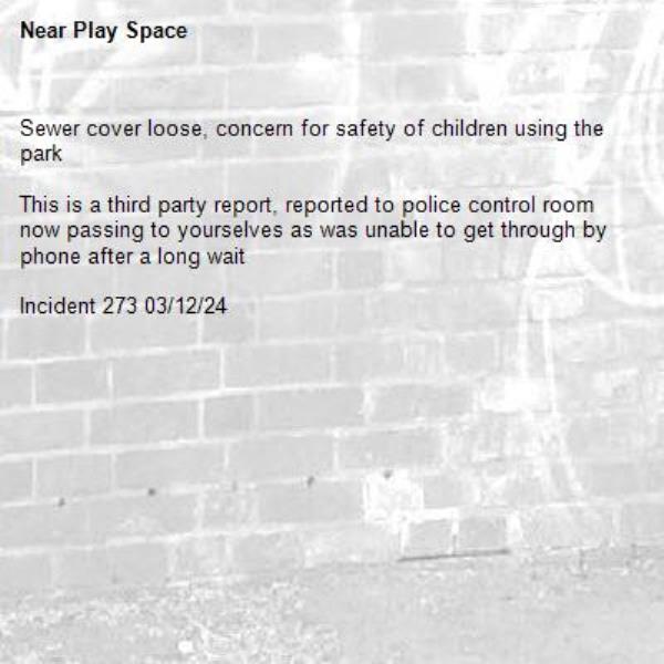 Sewer cover loose, concern for safety of children using the park 

This is a third party report, reported to police control room now passing to yourselves as was unable to get through by phone after a long wait 

Incident 273 03/12/24-Play Space