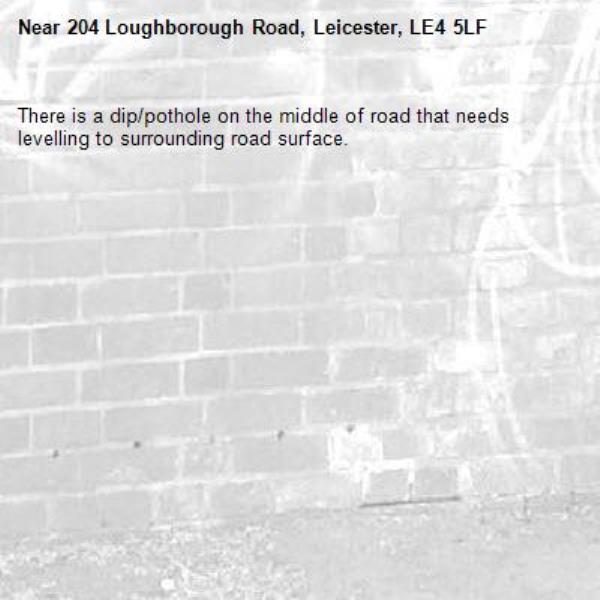 There is a dip/pothole on the middle of road that needs levelling to surrounding road surface. -204 Loughborough Road, Leicester, LE4 5LF