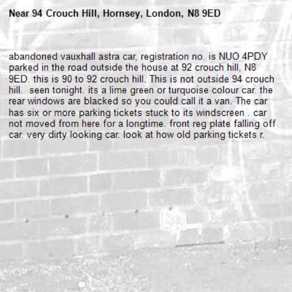 abandoned vauxhall astra car, registration no. is NUO 4PDY parked in the road outside the house at 92 crouch hill, N8 9ED. this is 90 to 92 crouch hill. This is not outside 94 crouch hill.  seen tonight. its a lime green or turquoise colour car. the rear windows are blacked so you could call it a van. The car has six or more parking tickets stuck to its windscreen . car not moved from here for a longtime. front reg plate falling off car. very dirty looking car. look at how old parking tickets r.-94 Crouch Hill, Hornsey, London, N8 9ED
