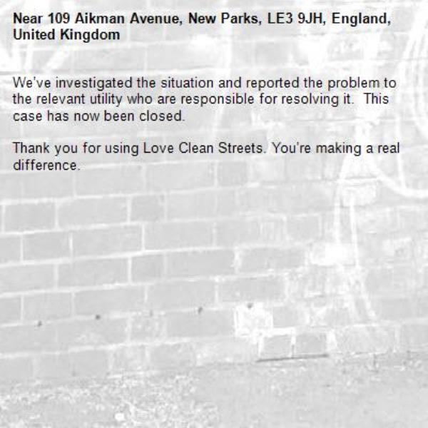We’ve investigated the situation and reported the problem to the relevant utility who are responsible for resolving it.  This case has now been closed.

Thank you for using Love Clean Streets. You’re making a real difference.
-109 Aikman Avenue, New Parks, LE3 9JH, England, United Kingdom