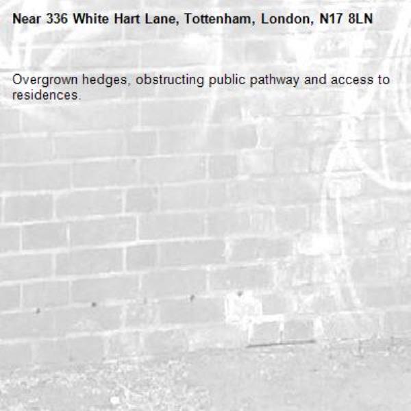 Overgrown hedges, obstructing public pathway and access to residences.-336 White Hart Lane, Tottenham, London, N17 8LN