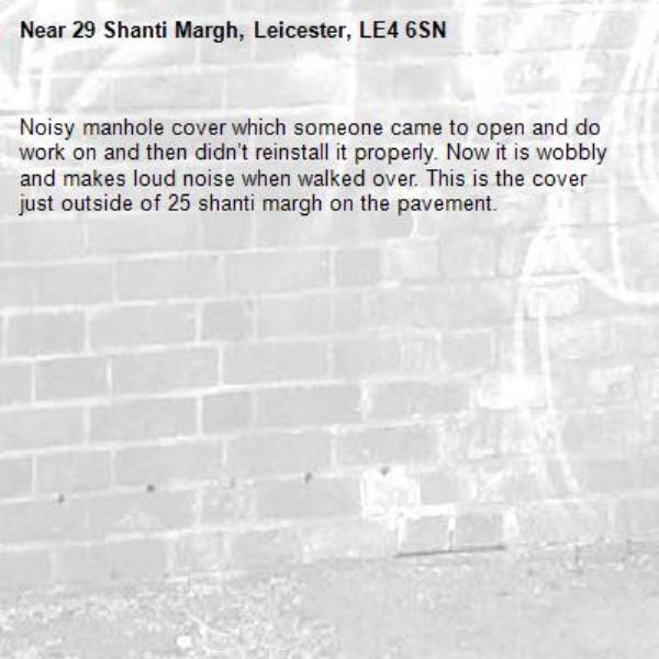 Noisy manhole cover which someone came to open and do work on and then didn’t reinstall it properly. Now it is wobbly and makes loud noise when walked over. This is the cover just outside of 25 shanti margh on the pavement.-29 Shanti Margh, Leicester, LE4 6SN