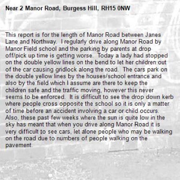 This report is for the length of Manor Road between Janes Lane and Northway.  I regularly drive along Manor Road by Manor Field school and the parking by parents at drop off/pick up time is getting worse.  Today a lady had stopped on the double yellow lines on the bend to let her children out of the car causing gridlock along the road.  The cars park on the double yellow lines by the houses/school entrance and also by the field which I assume are there to keep the children safe and the traffic moving, however this never seems to be enforced.  It is difficult to see the drop down kerb where people cross opposite the school so it is only a matter of time before an accident involving a car or child occurs.  Also, these past few weeks where the sun is quite low in the sky has meant that when you drive along Manor Road it is very difficult to see cars, let alone people who may be walking on the road due to numbers of people walking on the pavement.-2 Manor Road, Burgess Hill, RH15 0NW