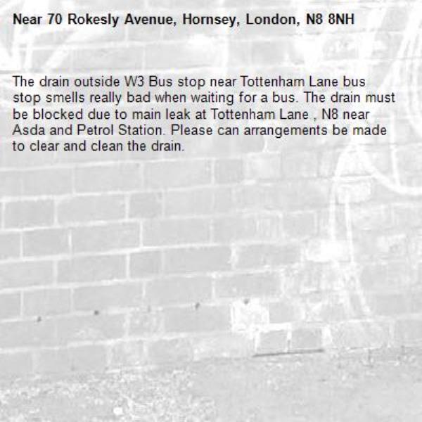 The drain outside W3 Bus stop near Tottenham Lane bus stop smells really bad when waiting for a bus. The drain must be blocked due to main leak at Tottenham Lane , N8 near Asda and Petrol Station. Please can arrangements be made to clear and clean the drain.  -70 Rokesly Avenue, Hornsey, London, N8 8NH