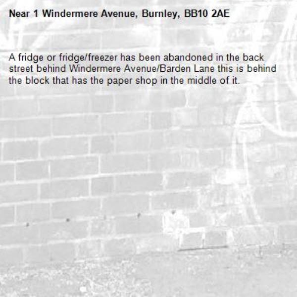 A fridge or fridge/freezer has been abandoned in the back street behind Windermere Avenue/Barden Lane this is behind the block that has the paper shop in the middle of it.-1 Windermere Avenue, Burnley, BB10 2AE