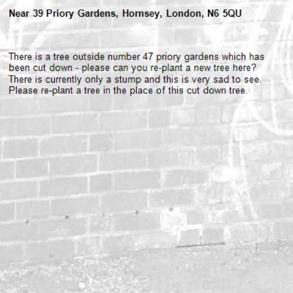 There is a tree outside number 47 priory gardens which has been cut down - please can you re-plant a new tree here?  There is currently only a stump and this is very sad to see. Please re-plant a tree in the place of this cut down tree. -39 Priory Gardens, Hornsey, London, N6 5QU