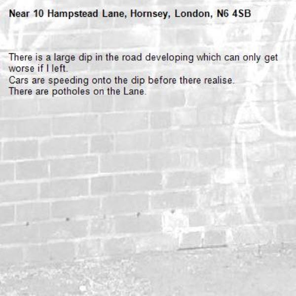 There is a large dip in the road developing which can only get worse if I left.
Cars are speeding onto the dip before there realise.
There are potholes on the Lane.-10 Hampstead Lane, Hornsey, London, N6 4SB
