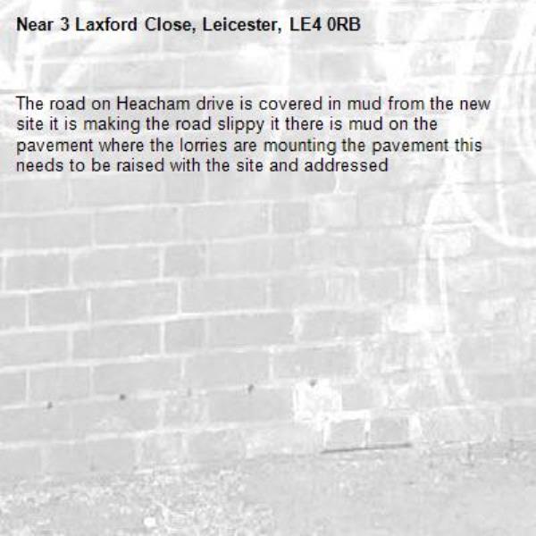 The road on Heacham drive is covered in mud from the new site it is making the road slippy it there is mud on the pavement where the lorries are mounting the pavement this needs to be raised with the site and addressed -3 Laxford Close, Leicester, LE4 0RB