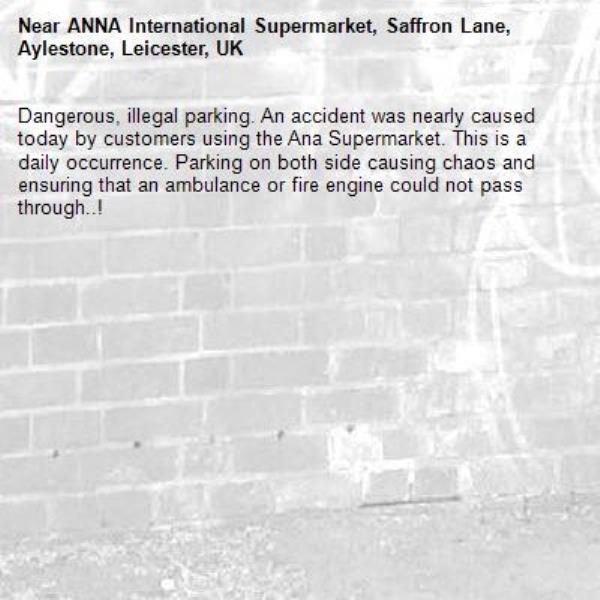 Dangerous, illegal parking. An accident was nearly caused today by customers using the Ana Supermarket. This is a daily occurrence. Parking on both side causing chaos and ensuring that an ambulance or fire engine could not pass through..! -ANNA International Supermarket, Saffron Lane, Aylestone, Leicester, UK