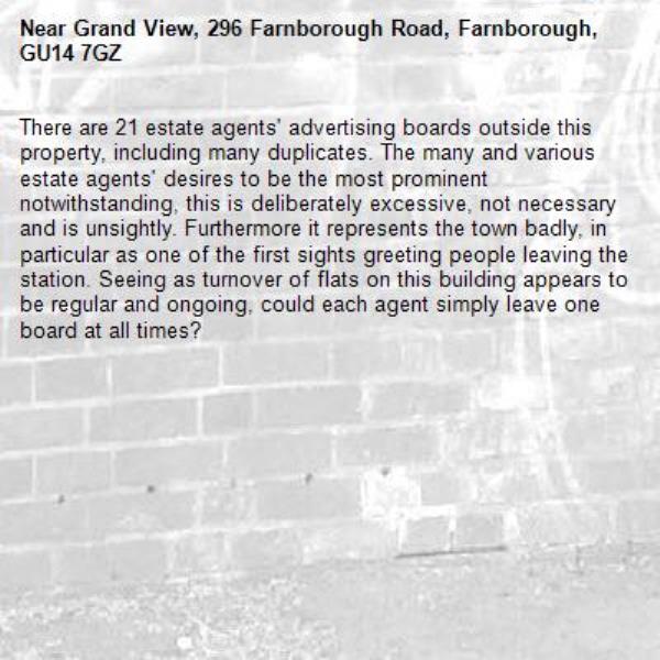 There are 21 estate agents' advertising boards outside this property, including many duplicates. The many and various estate agents' desires to be the most prominent notwithstanding, this is deliberately excessive, not necessary and is unsightly. Furthermore it represents the town badly, in particular as one of the first sights greeting people leaving the station. Seeing as turnover of flats on this building appears to be regular and ongoing, could each agent simply leave one board at all times?-Grand View, 296 Farnborough Road, Farnborough, GU14 7GZ