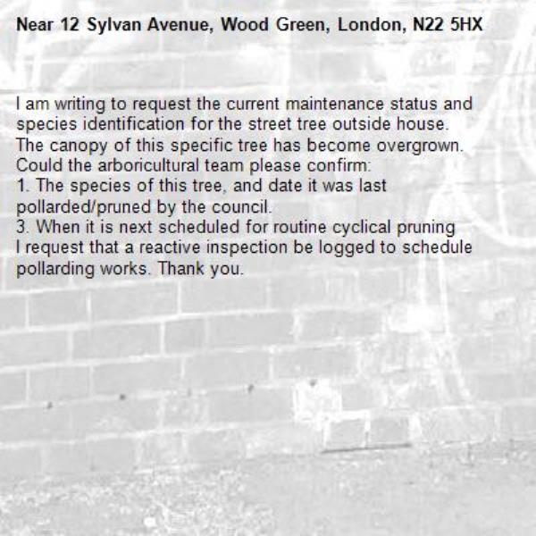 I am writing to request the current maintenance status and species identification for the street tree outside house.
The canopy of this specific tree has become overgrown. Could the arboricultural team please confirm:
1. The species of this tree, and date it was last pollarded/pruned by the council.
3. When it is next scheduled for routine cyclical pruning 
I request that a reactive inspection be logged to schedule pollarding works. Thank you.-12 Sylvan Avenue, Wood Green, London, N22 5HX
