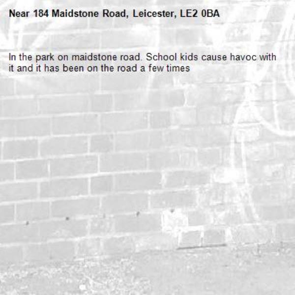 In the park on maidstone road. School kids cause havoc with it and it has been on the road a few times-184 Maidstone Road, Leicester, LE2 0BA