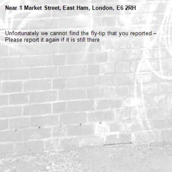 Unfortunately we cannot find the fly-tip that you reported – Please report it again if it is still there-1 Market Street, East Ham, London, E6 2RH