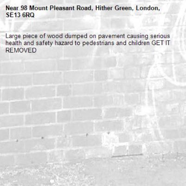Large piece of wood dumped on pavement causing serious health and safety hazard to pedestrians and children GET IT REMOVED -98 Mount Pleasant Road, Hither Green, London, SE13 6RQ