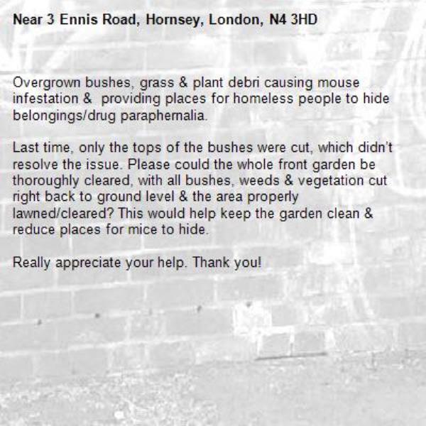 Overgrown bushes, grass &amp; plant debri causing mouse infestation &amp;  providing places for homeless people to hide belongings/drug paraphernalia.

Last time, only the tops of the bushes were cut, which didn’t resolve the issue. Please could the whole front garden be thoroughly cleared, with all bushes, weeds &amp; vegetation cut right back to ground level &amp; the area properly lawned/cleared? This would help keep the garden clean &amp; reduce places for mice to hide.

Really appreciate your help. Thank you!-3 Ennis Road, Hornsey, London, N4 3HD