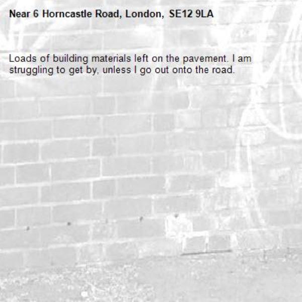Loads of building materials left on the pavement. I am struggling to get by, unless I go out onto the road.-6 Horncastle Road, London, SE12 9LA