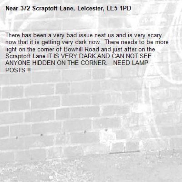 There has been a very bad issue nest us and is very scary now that it is getting very dark now.  There needs to be more light on the corner of Bowhill Road and just after on the Scraptoft Lane IT IS VERY DARK AND CAN NOT SEE ANYONE HIDDEN ON THE CORNER.   NEED LAMP POSTS !!-372 Scraptoft Lane, Leicester, LE5 1PD