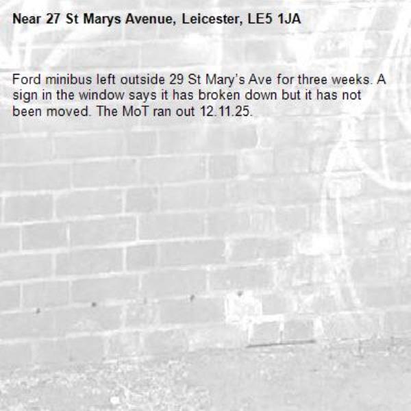 Ford minibus left outside 29 St Mary’s Ave for three weeks. A sign in the window says it has broken down but it has not been moved. The MoT ran out 12.11.25.-27 St Marys Avenue, Leicester, LE5 1JA