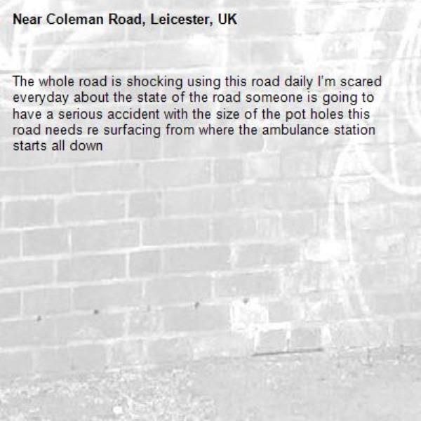 The whole road is shocking using this road daily I’m scared everyday about the state of the road someone is going to have a serious accident with the size of the pot holes this road needs re surfacing from where the ambulance station starts all down-Coleman Road, Leicester, UK