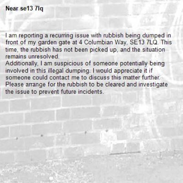 I am reporting a recurring issue with rubbish being dumped in front of my garden gate at 4 Columbian Way, SE13 7LQ. This time, the rubbish has not been picked up, and the situation remains unresolved.
Additionally, I am suspicious of someone potentially being involved in this illegal dumping. I would appreciate it if someone could contact me to discuss this matter further.
Please arrange for the rubbish to be cleared and investigate the issue to prevent future incidents.-se13 7lq 