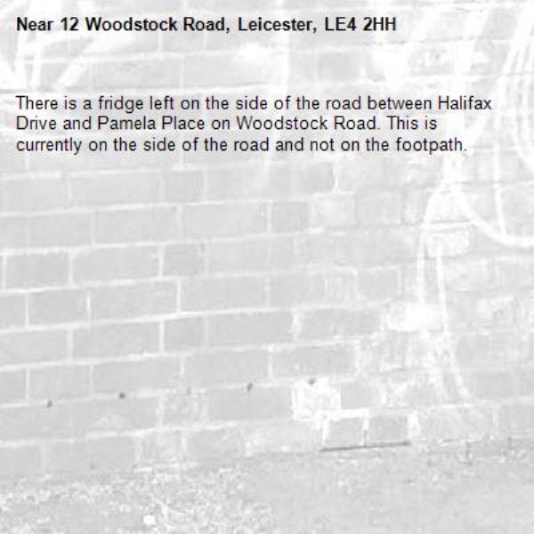 There is a fridge left on the side of the road between Halifax Drive and Pamela Place on Woodstock Road. This is currently on the side of the road and not on the footpath. -12 Woodstock Road, Leicester, LE4 2HH