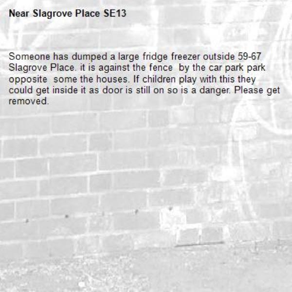 Someone has dumped a large fridge freezer outside 59-67 Slagrove Place. it is against the fence  by the car park park opposite  some the houses. If children play with this they could get inside it as door is still on so is a danger. Please get removed. -Slagrove Place SE13