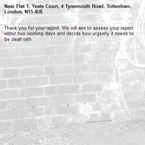 Thank you for your report. We will aim to assess your report within two working days and decide how urgently it needs to be dealt with.-Flat 1, Yeats Court, 4 Tynemouth Road, Tottenham, London, N15 4UE