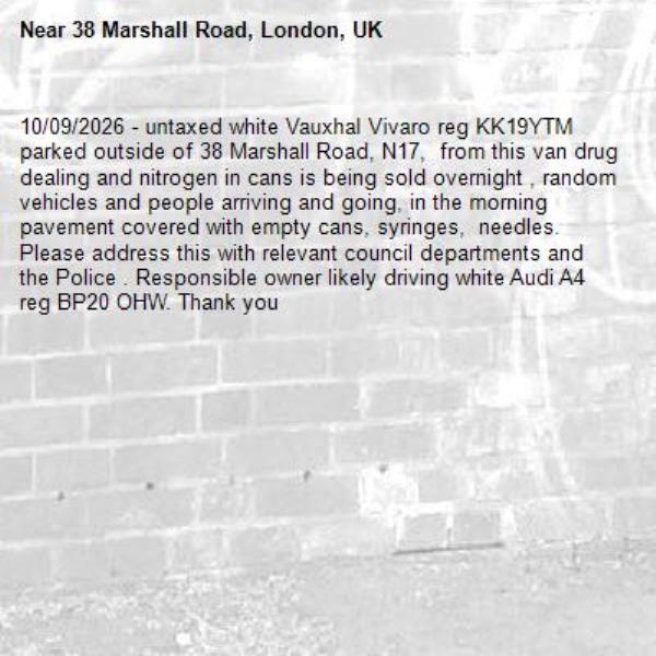 10/09/2026 - untaxed white Vauxhal Vivaro reg KK19YTM parked outside of 38 Marshall Road, N17,  from this van drug dealing and nitrogen in cans is being sold overnight , random vehicles and people arriving and going, in the morning pavement covered with empty cans, syringes,  needles. Please address this with relevant council departments and the Police . Responsible owner likely driving white Audi A4 reg BP20 OHW. Thank you -38 Marshall Road, London, UK