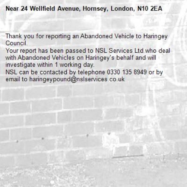 Thank you for reporting an Abandoned Vehicle to Haringey Council.
Your report has been passed to NSL Services Ltd who deal with Abandoned Vehicles on Haringey's behalf and will investigate within 1 working day.
NSL can be contacted by telephone 0330 135 8949 or by email to haringeypound@nslservices.co.uk




-24 Wellfield Avenue, Hornsey, London, N10 2EA