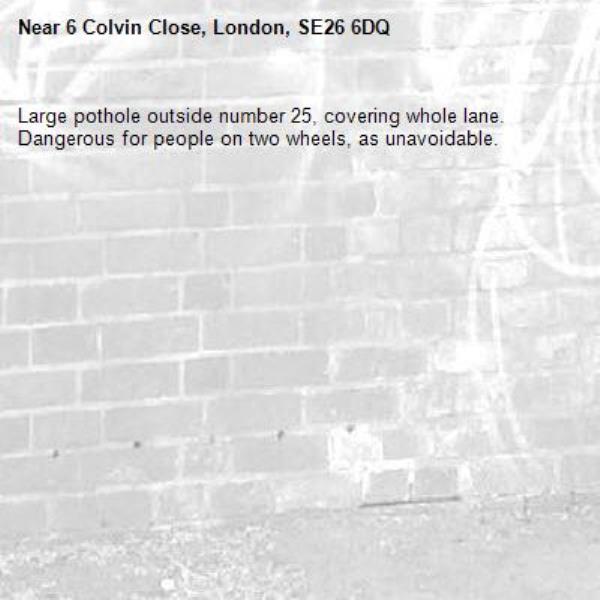 Large pothole outside number 25, covering whole lane. Dangerous for people on two wheels, as unavoidable. -6 Colvin Close, London, SE26 6DQ
