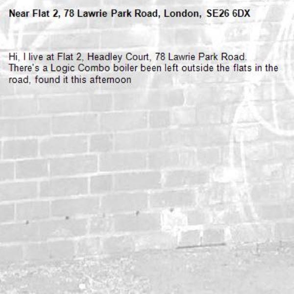 Hi, I live at Flat 2, Headley Court, 78 Lawrie Park Road.  There's a Logic Combo boiler been left outside the flats in the road, found it this afternoon-Flat 2, 78 Lawrie Park Road, London, SE26 6DX