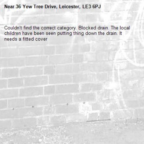 Couldn't find the correct category. Blocked drain. The local children have been seen putting thing down the drain. It needs a fitted cover-36 Yew Tree Drive, Leicester, LE3 6PJ