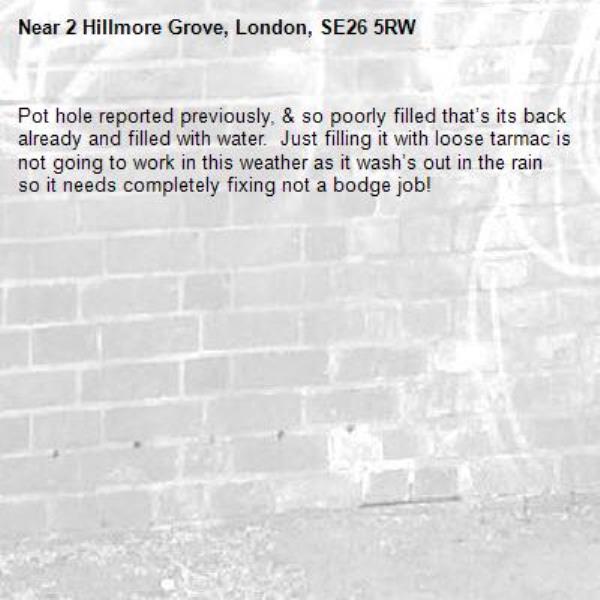Pot hole reported previously, &amp; so poorly filled that’s its back already and filled with water.  Just filling it with loose tarmac is not going to work in this weather as it wash’s out in the rain so it needs completely fixing not a bodge job!-2 Hillmore Grove, London, SE26 5RW