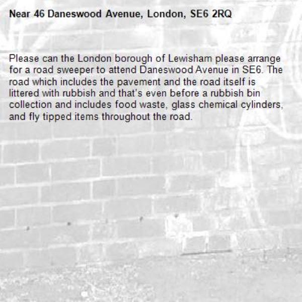 Please can the London borough of Lewisham please arrange for a road sweeper to attend Daneswood Avenue in SE6. The road which includes the pavement and the road itself is littered with rubbish and that’s even before a rubbish bin collection and includes food waste, glass chemical cylinders, and fly tipped items throughout the road.-46 Daneswood Avenue, London, SE6 2RQ