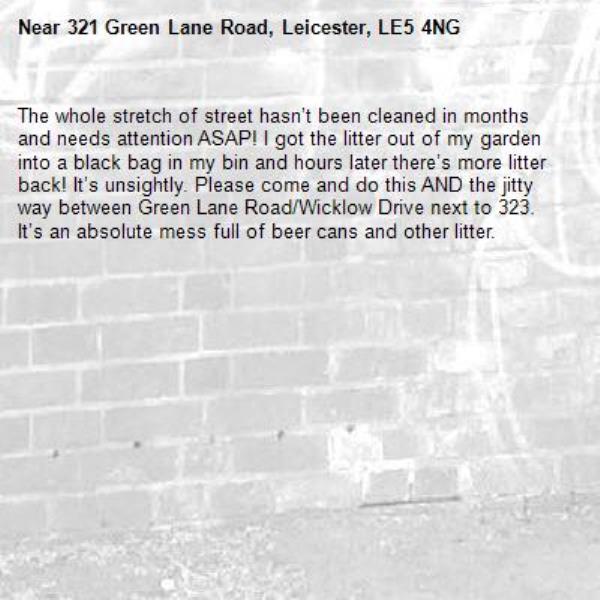 The whole stretch of street hasn’t been cleaned in months and needs attention ASAP! I got the litter out of my garden into a black bag in my bin and hours later there’s more litter back! It’s unsightly. Please come and do this AND the jitty way between Green Lane Road/Wicklow Drive next to 323. It’s an absolute mess full of beer cans and other litter. -321 Green Lane Road, Leicester, LE5 4NG