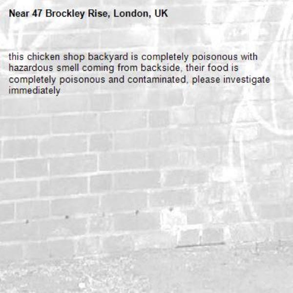 this chicken shop backyard is completely poisonous with hazardous smell coming from backside, their food is completely poisonous and contaminated, please investigate immediately -47 Brockley Rise, London, UK