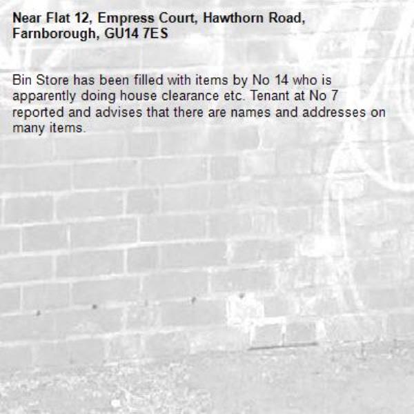Bin Store has been filled with items by No 14 who is apparently doing house clearance etc. Tenant at No 7 reported and advises that there are names and addresses on many items. -Flat 12, Empress Court, Hawthorn Road, Farnborough, GU14 7ES