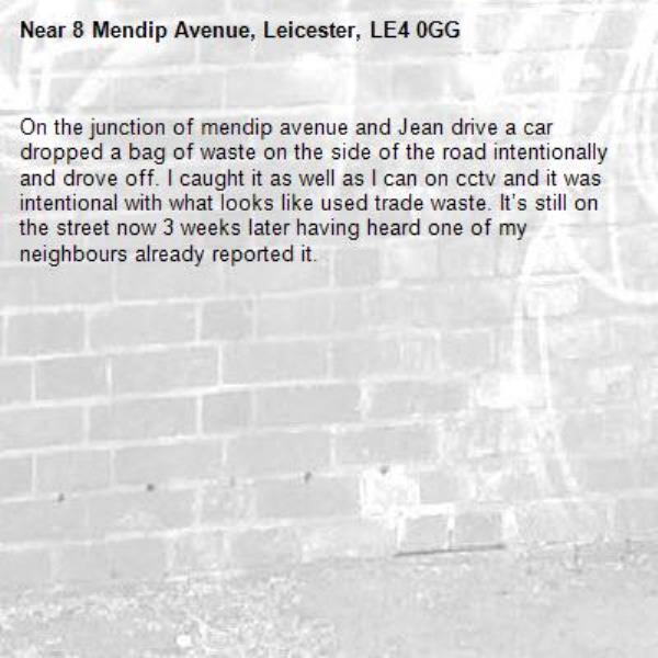 On the junction of mendip avenue and Jean drive a car dropped a bag of waste on the side of the road intentionally and drove off. I caught it as well as I can on cctv and it was intentional with what looks like used trade waste. It’s still on the street now 3 weeks later having heard one of my neighbours already reported it. -8 Mendip Avenue, Leicester, LE4 0GG