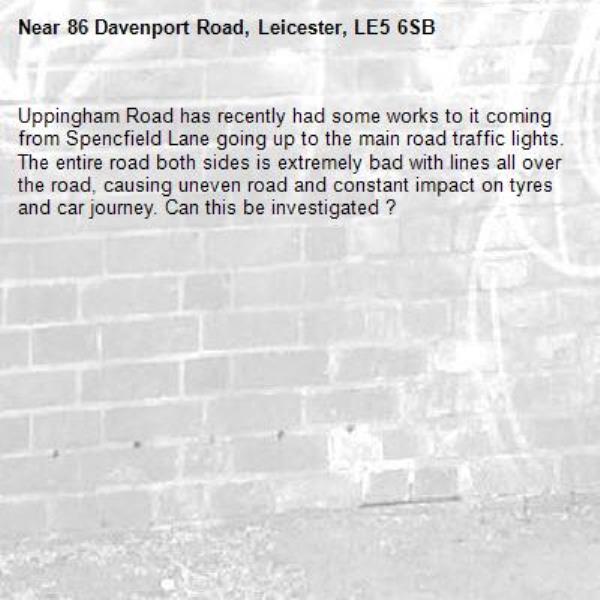 Uppingham Road has recently had some works to it coming from Spencfield Lane going up to the main road traffic lights. The entire road both sides is extremely bad with lines all over the road, causing uneven road and constant impact on tyres and car journey. Can this be investigated ?-86 Davenport Road, Leicester, LE5 6SB