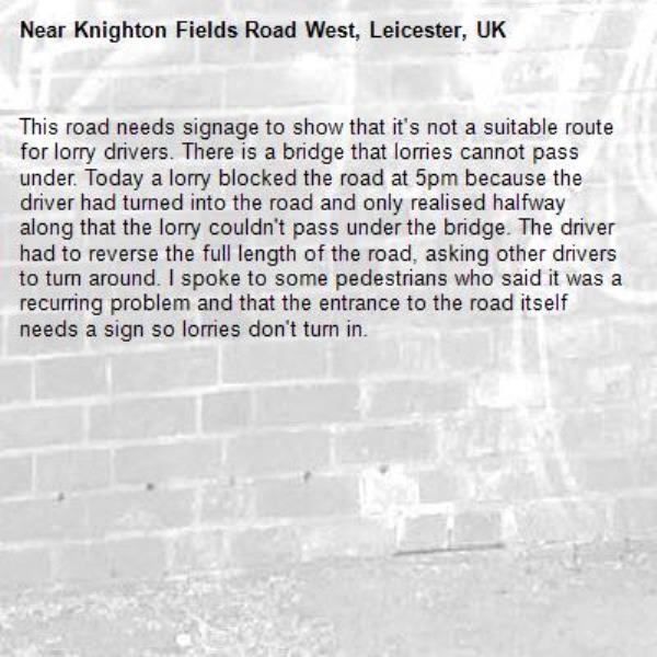 This road needs signage to show that it's not a suitable route for lorry drivers. There is a bridge that lorries cannot pass under. Today a lorry blocked the road at 5pm because the driver had turned into the road and only realised halfway along that the lorry couldn't pass under the bridge. The driver had to reverse the full length of the road, asking other drivers to turn around. I spoke to some pedestrians who said it was a recurring problem and that the entrance to the road itself needs a sign so lorries don't turn in.-Knighton Fields Road West, Leicester, UK