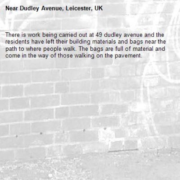 There is work being carried out at 49 dudley avenue and the residents have left their building materials and bags near the path to where people walk. The bags are full of material and come in the way of those walking on the pavement. -Dudley Avenue, Leicester, UK