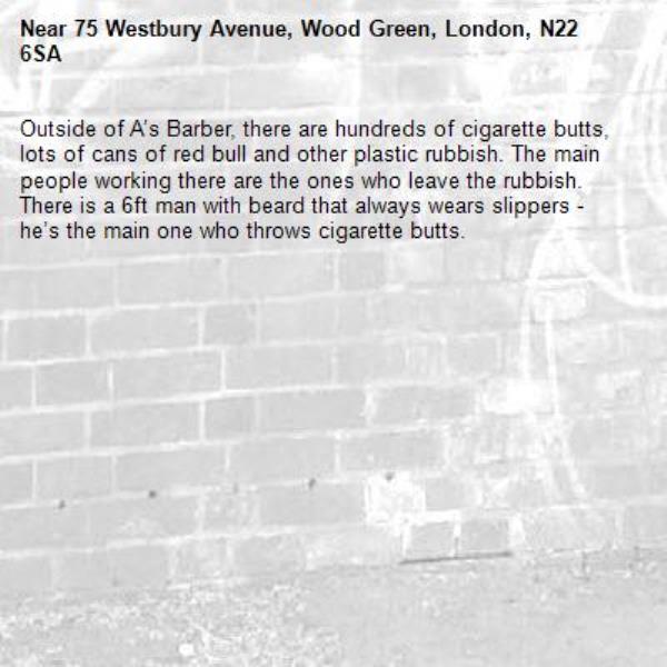 Outside of A’s Barber, there are hundreds of cigarette butts, lots of cans of red bull and other plastic rubbish. The main people working there are the ones who leave the rubbish. There is a 6ft man with beard that always wears slippers - he’s the main one who throws cigarette butts.
-75 Westbury Avenue, Wood Green, London, N22 6SA