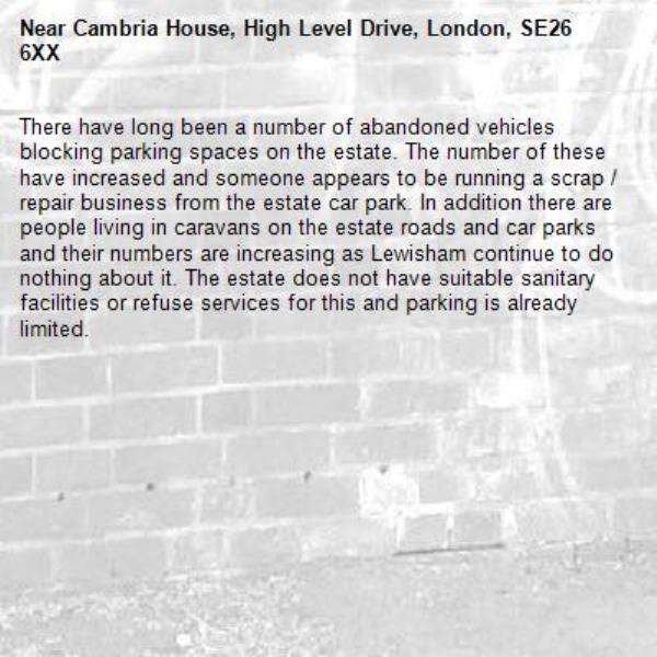 There have long been a number of abandoned vehicles blocking parking spaces on the estate. The number of these have increased and someone appears to be running a scrap / repair business from the estate car park. In addition there are people living in caravans on the estate roads and car parks and their numbers are increasing as Lewisham continue to do nothing about it. The estate does not have suitable sanitary facilities or refuse services for this and parking is already limited.-Cambria House, High Level Drive, London, SE26 6XX
