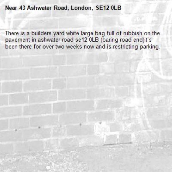 There is a builders yard white large bag full of rubbish on the pavement in ashwater road se12 0LB (baring road end)it’s been there for over two weeks now and is restricting parking. 
-43 Ashwater Road, London, SE12 0LB