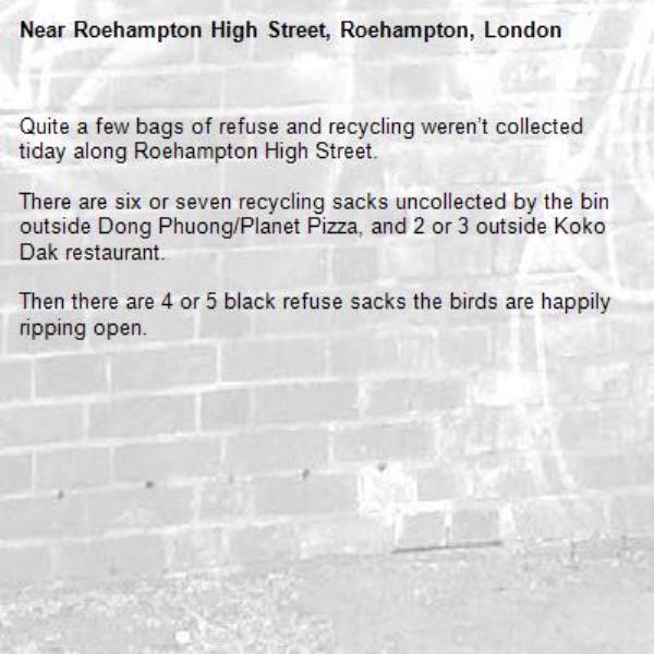 Quite a few bags of refuse and recycling weren’t collected tiday along Roehampton High Street. 

There are six or seven recycling sacks uncollected by the bin outside Dong Phuong/Planet Pizza, and 2 or 3 outside Koko Dak restaurant. 

Then there are 4 or 5 black refuse sacks the birds are happily ripping open.-Roehampton High Street, Roehampton, London