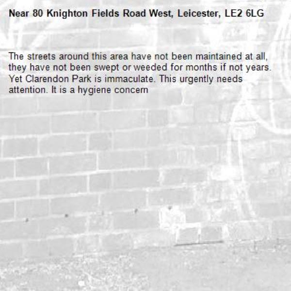 The streets around this area have not been maintained at all, they have not been swept or weeded for months if not years. Yet Clarendon Park is immaculate. This urgently needs attention. It is a hygiene concern -80 Knighton Fields Road West, Leicester, LE2 6LG